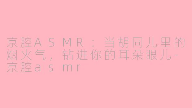 京腔ASMR:当胡同儿里的烟火气,钻进你的耳朵眼儿-京腔asmr