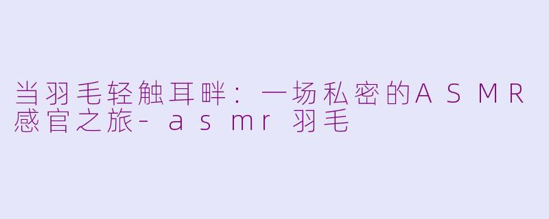 当羽毛轻触耳畔：一场私密的ASMR感官之旅-asmr羽毛