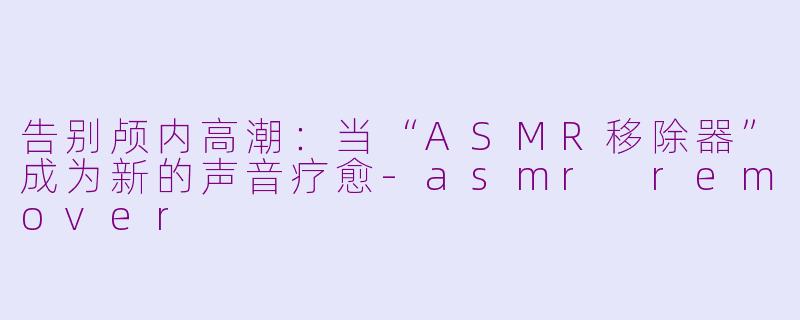 告别颅内高潮：当“ASMR移除器”成为新的声音疗愈-asmr remover