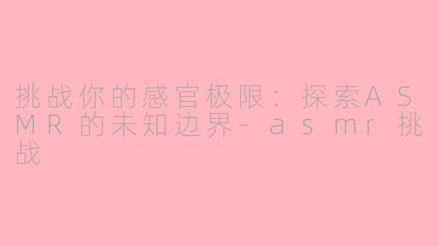 挑战你的感官极限：探索ASMR的未知边界-asmr挑战
