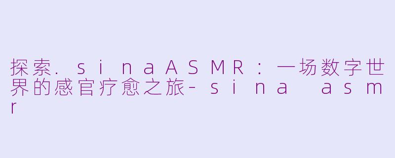 探索.sinaASMR:一场数字世界的感官疗愈之旅-sina asmr