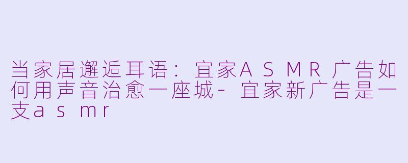 当家居邂逅耳语:宜家ASMR广告如何用声音治愈一座城-宜家新广告是一支asmr