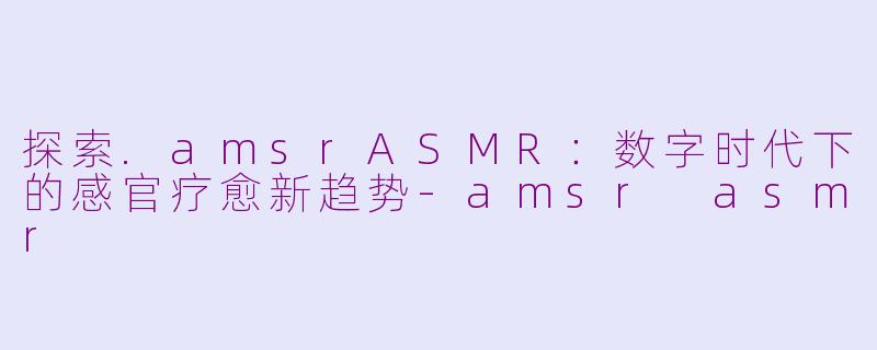 探索.amsrASMR：数字时代下的感官疗愈新趋势-amsr asmr