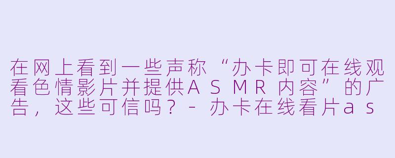 在网上看到一些声称“办卡即可在线观看色情影片并提供ASMR内容”的广告,这些可信吗?-办卡在线看片asmr