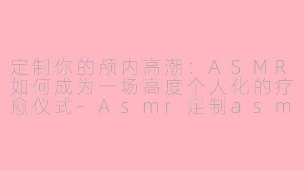 定制你的颅内高潮:ASMR如何成为一场高度个人化的疗愈仪式