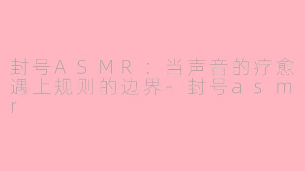 封号ASMR：当声音的疗愈遇上规则的边界-封号asmr