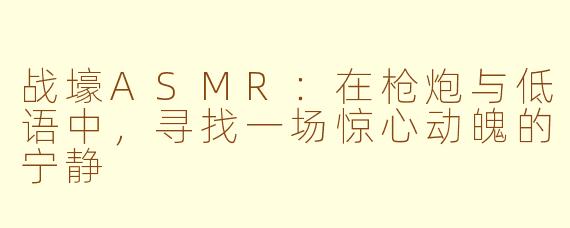 战壕ASMR:在枪炮与低语中,寻找一场惊心动魄的宁静