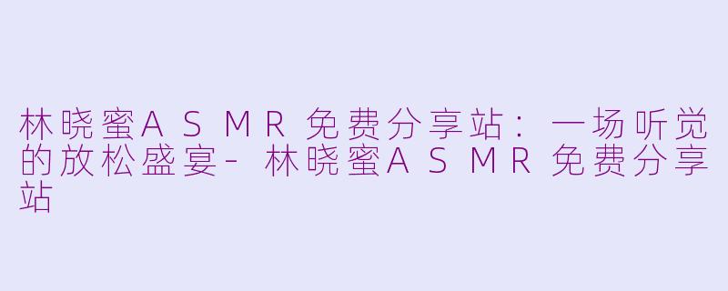 林晓蜜ASMR免费分享站：一场听觉的放松盛宴-林晓蜜ASMR免费分享站