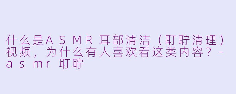 什么是ASMR耳部清洁(耵聍清理)视频,为什么有人喜欢看这类内容?-asmr耵聍