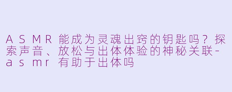 ASMR能成为灵魂出窍的钥匙吗?探索声音、放松与出体体验的神秘关联-asmr有助于出体吗