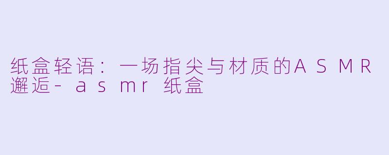 纸盒轻语：一场指尖与材质的ASMR邂逅-asmr纸盒