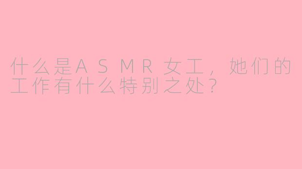 什么是ASMR女工,她们的工作有什么特别之处?