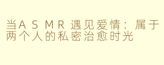 当ASMR遇见爱情：属于两个人的私密治愈时光