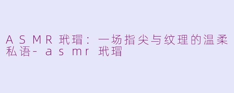 ASMR玳瑁：一场指尖与纹理的温柔私语-asmr玳瑁