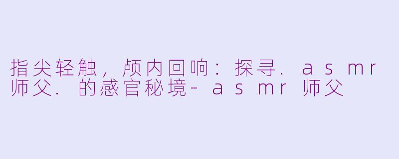 指尖轻触，颅内回响：探寻.asmr师父.的感官秘境-asmr师父