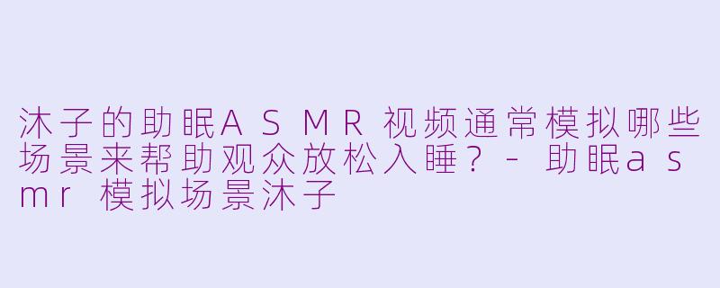 沐子的助眠ASMR视频通常模拟哪些场景来帮助观众放松入睡?