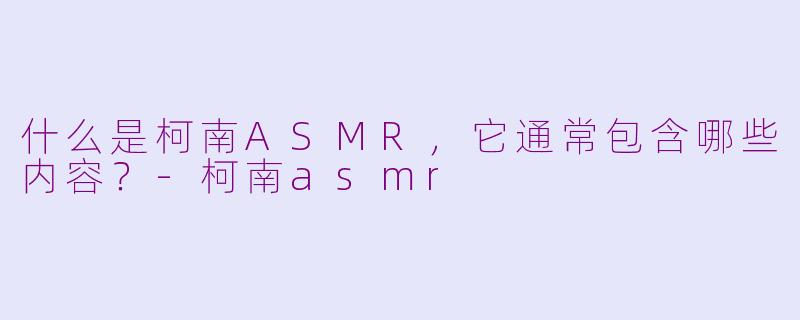 什么是柯南ASMR，它通常包含哪些内容？-柯南asmr