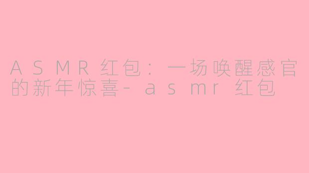 ASMR红包：一场唤醒感官的新年惊喜-asmr红包