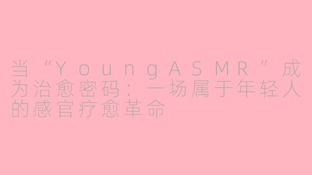 当“YoungASMR”成为治愈密码：一场属于年轻人的感官疗愈革命