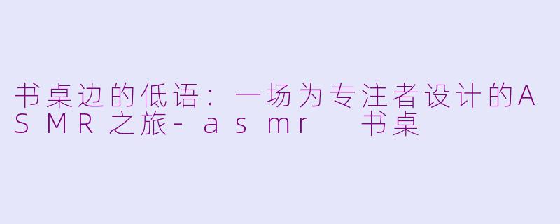 书桌边的低语：一场为专注者设计的ASMR之旅-asmr 书桌