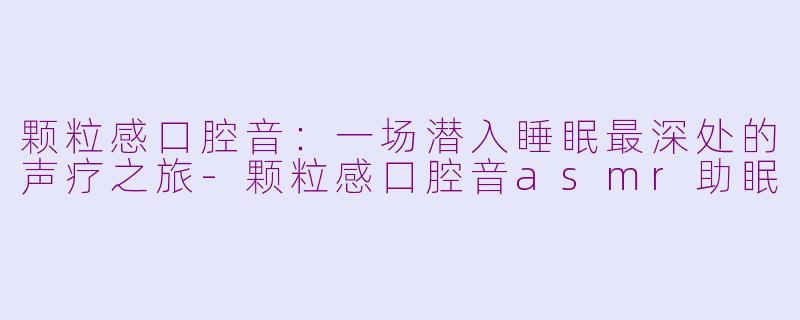 颗粒感口腔音：一场潜入睡眠最深处的声疗之旅-颗粒感口腔音asmr助眠
