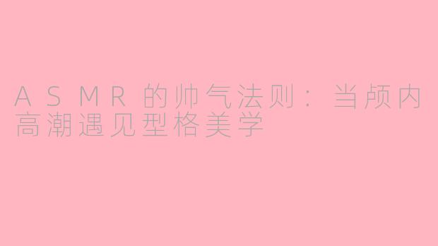 ASMR的帅气法则:当颅内高潮遇见型格美学