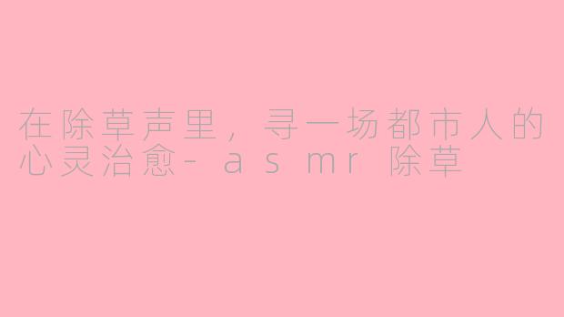 在除草声里，寻一场都市人的心灵治愈-asmr除草