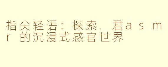 指尖轻语:探索.君asmr的沉浸式感官世界