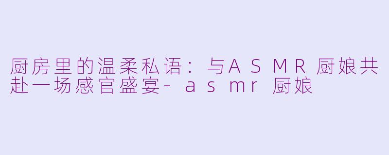 厨房里的温柔私语：与ASMR厨娘共赴一场感官盛宴-asmr厨娘