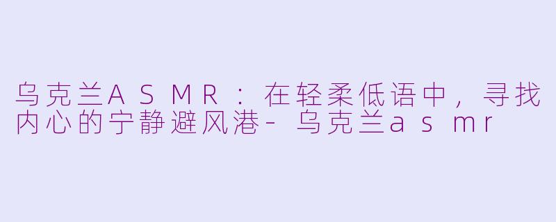 乌克兰ASMR：在轻柔低语中，寻找内心的宁静避风港-乌克兰asmr