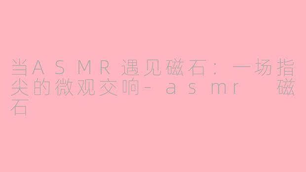 当ASMR遇见磁石:一场指尖的微观交响-asmr 磁石