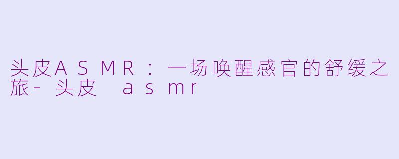 头皮ASMR：一场唤醒感官的舒缓之旅-头皮 asmr