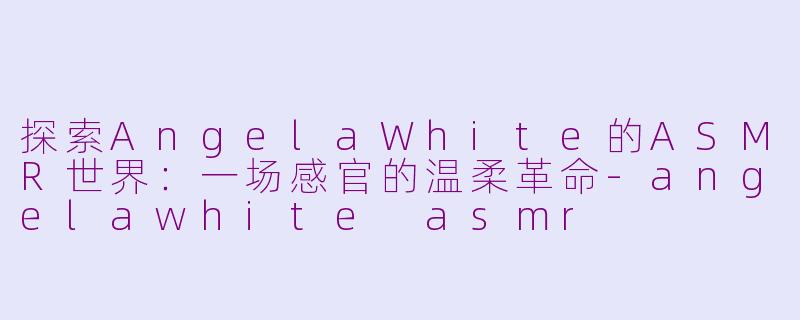 探索AngelaWhite的ASMR世界:一场感官的温柔革命-angelawhite asmr