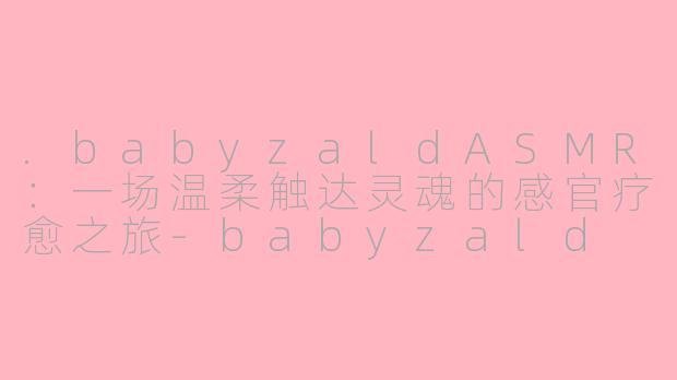 .babyzaldASMR：一场温柔触达灵魂的感官疗愈之旅-babyzald asmr