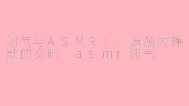闭气与ASMR:一场颅内静默的交响-asmr闭气