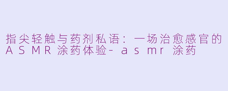 指尖轻触与药剂私语:一场治愈感官的ASMR涂药体验-asmr涂药