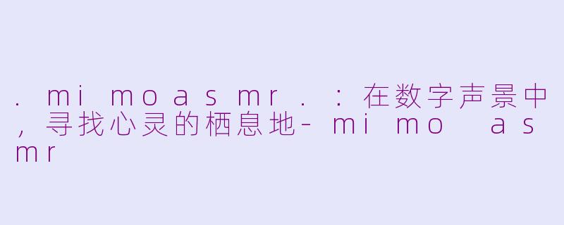 .mimoasmr.：在数字声景中，寻找心灵的栖息地-mimo asmr