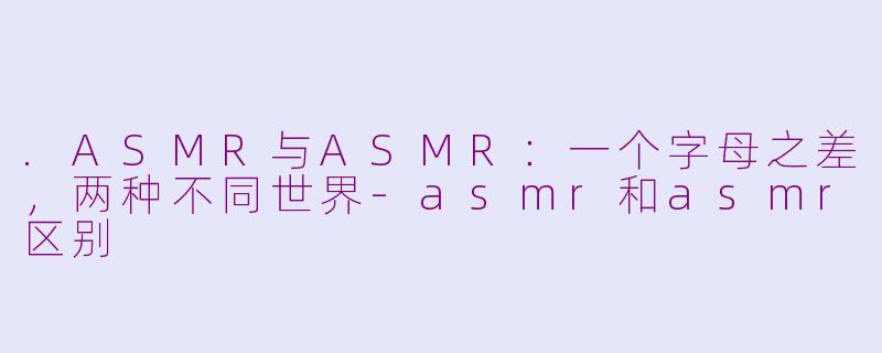 .ASMR与ASMR:一个字母之差,两种不同世界-asmr和asmr区别