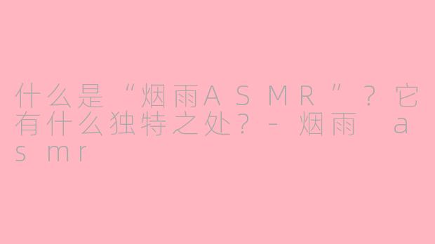 什么是“烟雨ASMR”？它有什么独特之处？-烟雨 asmr