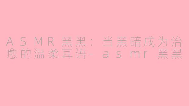ASMR黑黑：当黑暗成为治愈的温柔耳语-asmr黑黑