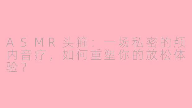 ASMR头箍:一场私密的颅内音疗,如何重塑你的放松体验?