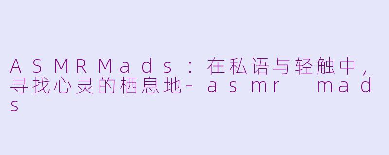 ASMRMads:在私语与轻触中,寻找心灵的栖息地-asmr mads