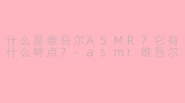 什么是维吾尔ASMR?它有什么特点?-asmr维吾尔