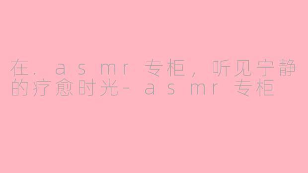 在.asmr专柜，听见宁静的疗愈时光-asmr专柜