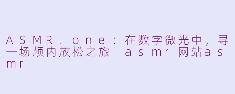 ASMR.one:在数字微光中,寻一场颅内放松之旅-asmr网站asmr
