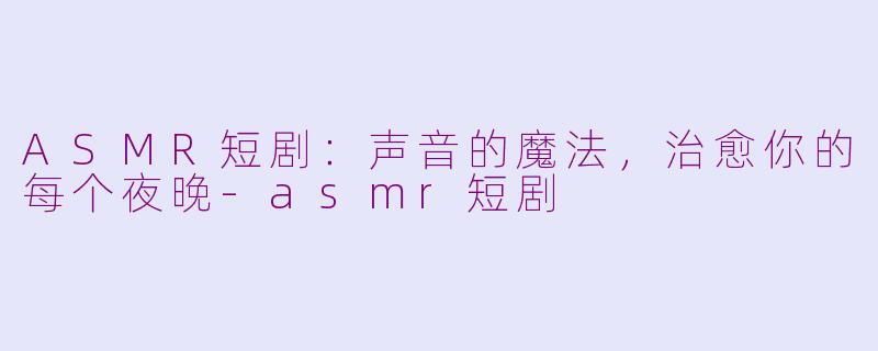 ASMR短剧：声音的魔法，治愈你的每个夜晚-asmr短剧