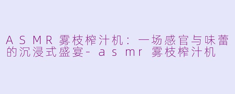 ASMR雾枝榨汁机：一场感官与味蕾的沉浸式盛宴-asmr雾枝榨汁机