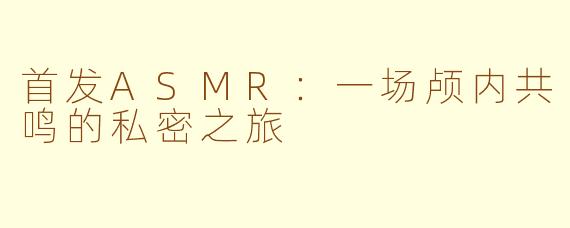 首发ASMR：一场颅内共鸣的私密之旅