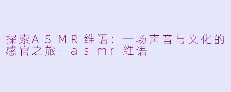 探索ASMR维语：一场声音与文化的感官之旅-asmr维语