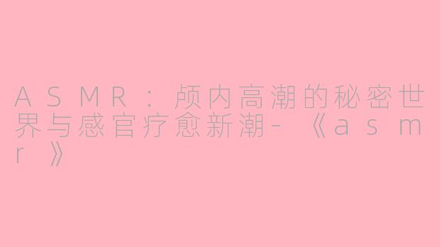 ASMR：颅内高潮的秘密世界与感官疗愈新潮-《asmr》